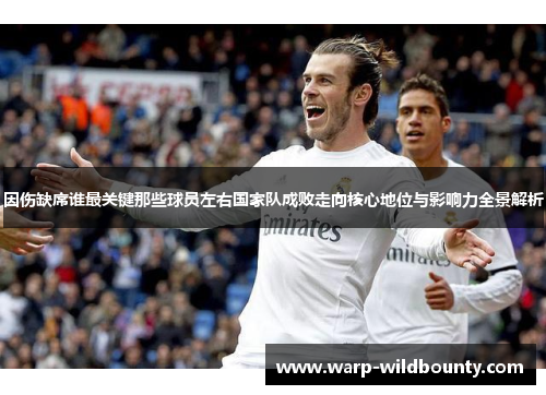 因伤缺席谁最关键那些球员左右国家队成败走向核心地位与影响力全景解析