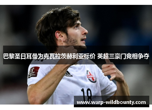 巴黎圣日耳曼为克瓦拉茨赫利亚标价 英超三豪门竞相争夺 巴黎圣日耳曼为克瓦拉茨赫利亚标价 英超三豪门竞相争夺