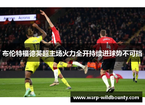布伦特福德英超主场火力全开持续进球势不可挡 布伦特福德英超主场火力全开持续进球势不可挡