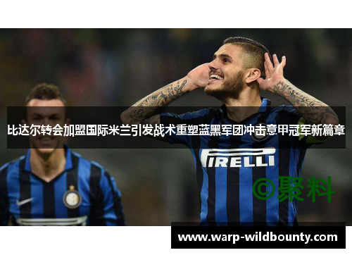 比达尔转会加盟国际米兰引发战术重塑蓝黑军团冲击意甲冠军新篇章 比达尔转会加盟国际米兰引发战术重塑蓝黑军团冲击意甲冠军新篇章