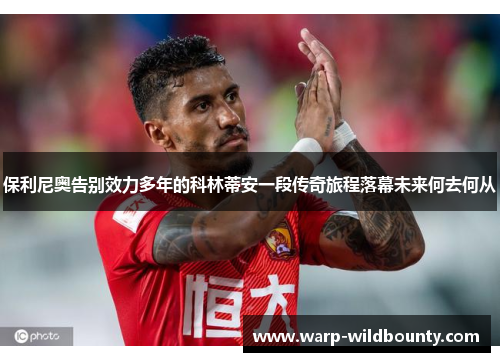 保利尼奥告别效力多年的科林蒂安一段传奇旅程落幕未来何去何从 保利尼奥告别效力多年的科林蒂安一段传奇旅程落幕未来何去何从